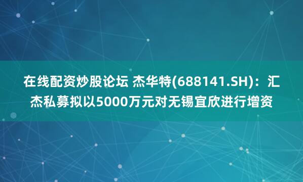 在线配资炒股论坛 杰华特(688141.SH)：汇杰私募拟以5000万元对无锡宜欣进行增资