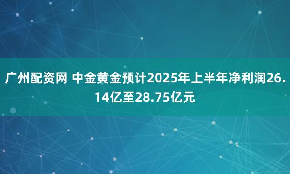 广州配资网 中金黄金预计2025年上半年净利润26.14亿至28.75亿元