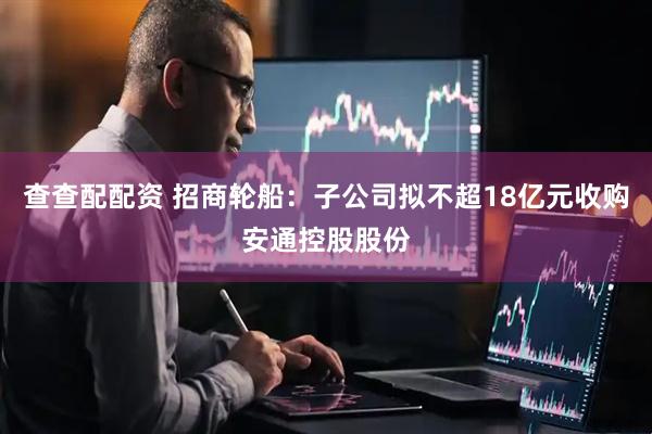 查查配配资 招商轮船：子公司拟不超18亿元收购安通控股股份