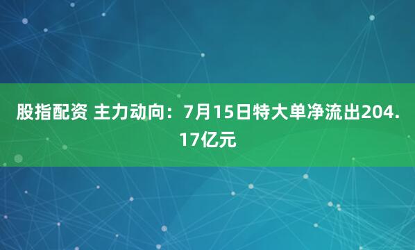 股指配资 主力动向：7月15日特大单净流出204.17亿元