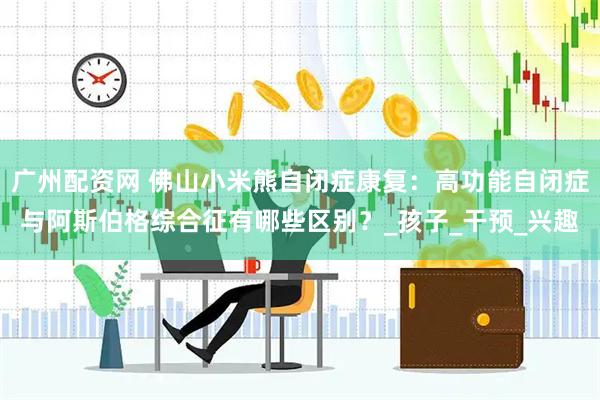 广州配资网 佛山小米熊自闭症康复：高功能自闭症与阿斯伯格综合征有哪些区别？_孩子_干预_兴趣