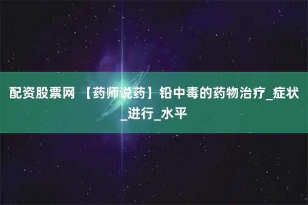 配资股票网 【药师说药】铅中毒的药物治疗_症状_进行_水平