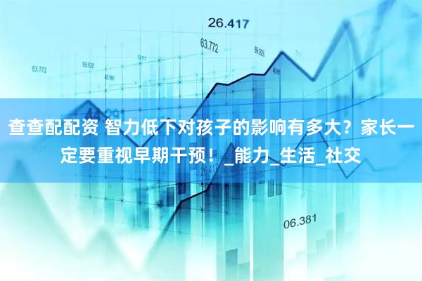 查查配配资 智力低下对孩子的影响有多大？家长一定要重视早期干预！_能力_生活_社交