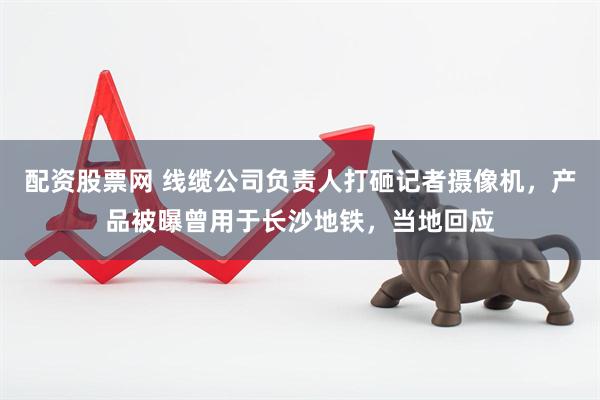 配资股票网 线缆公司负责人打砸记者摄像机，产品被曝曾用于长沙地铁，当地回应