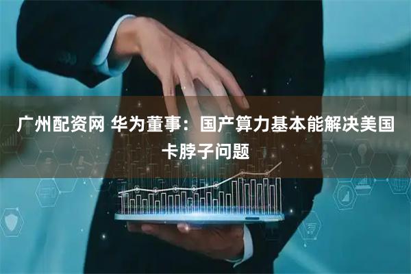 广州配资网 华为董事：国产算力基本能解决美国卡脖子问题