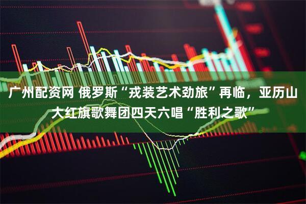 广州配资网 俄罗斯“戎装艺术劲旅”再临，亚历山大红旗歌舞团四天六唱“胜利之歌”
