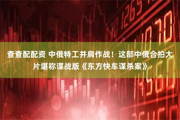 查查配配资 中俄特工并肩作战！这部中俄合拍大片堪称谍战版《东方快车谋杀案》