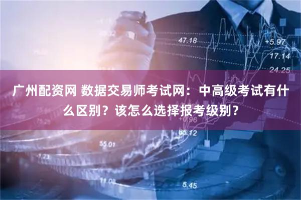 广州配资网 数据交易师考试网：中高级考试有什么区别？该怎么选择报考级别？