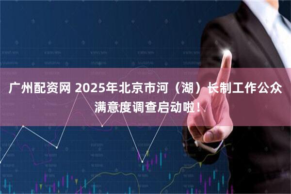 广州配资网 2025年北京市河（湖）长制工作公众 满意度调查启动啦！
