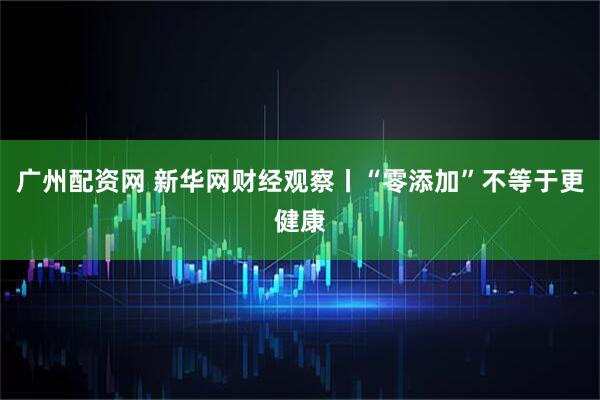 广州配资网 新华网财经观察丨“零添加”不等于更健康