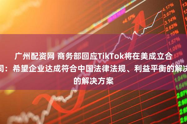 广州配资网 商务部回应TikTok将在美成立合资公司：希望企业达成符合中国法律法规、利益平衡的解决方案