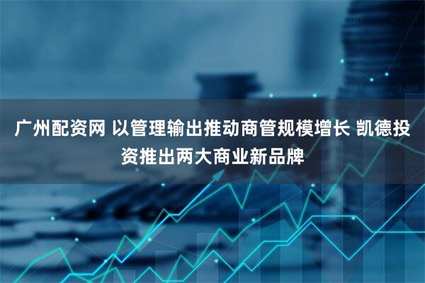广州配资网 以管理输出推动商管规模增长 凯德投资推出两大商业新品牌