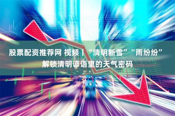 股票配资推荐网 视频丨“清明断雪”“雨纷纷” 解锁清明谚语里的天气密码