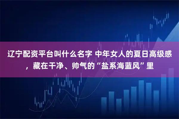 辽宁配资平台叫什么名字 中年女人的夏日高级感，藏在干净、帅气的“盐系海蓝风”里